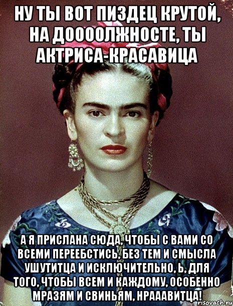 Ну ты вот пиздец крутой, на доооолжносте, ты актриса-красавица А я прислана сюда, чтобы с вами со всеми переебстись, без тем и смысла ушутитца и исключительно, Ь, для того, чтобы всем и каждому, особенно мразям и свиньям, нрааавитца!, Мем Magdalena Carmen Frieda Kahlo Ca