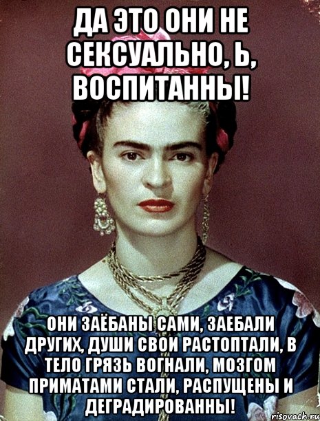Да это они не сексуально, Ь, воспитанны! Они заёбаны сами, заебали других, души свои растоптали, в тело грязь вогнали, мозгом приматами стали, распущены и деградированны!, Мем Magdalena Carmen Frieda Kahlo Ca
