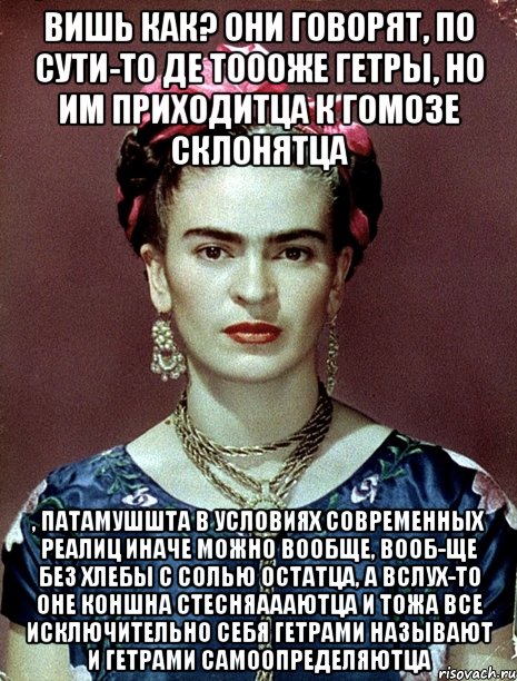 Вишь как? Они говорят, по сути-то де тоооже гетры, но им приходитца к гомозе склонятца , патамушшта в условиях современных реалиц иначе можно вообще, вооб-ще без хлебы с солью остатца, а вслух-то оне коншна стесняаааютца и тожа все исключительно себя гетрами называют и гетрами самоопределяютца, Мем Magdalena Carmen Frieda Kahlo Ca