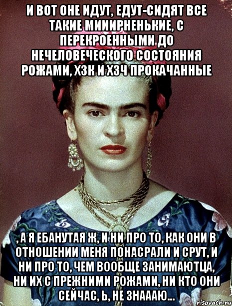 И вот оне идут, едут-сидят все такие мииирненькие, с перекроенными до нечеловеческого состояния рожами, ХЗК и ХЗЧ прокачанные , а я ебанутая ж, и ни про то, как они в отношении меня понасрали и срут, и ни про то, чем вообще занимаютца, ни их с прежними рожами, ни кто они сейчас, Ь, не знаааю..., Мем Magdalena Carmen Frieda Kahlo Ca