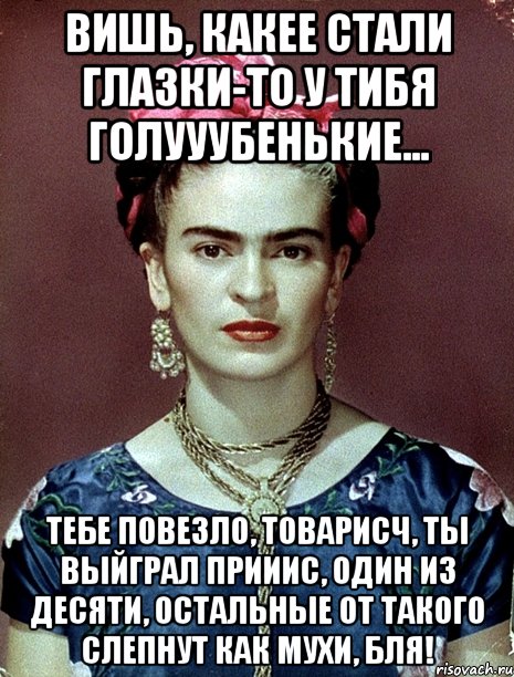 Вишь, какее стали глазки-то у тибя голууубенькие... Тебе повезло, товарисч, ты выйграл прииис, один из десяти, остальные от такого слепнут как мухи, бля!