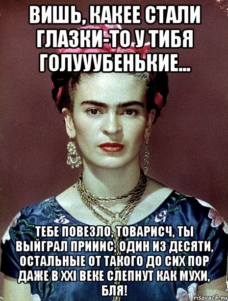 Вишь, какее стали глазки-то у тибя голууубенькие... Тебе повезло, товарисч, ты выйграл прииис, один из десяти, остальные от такого до сих пор даже в XXI веке слепнут как мухи, бля!, Мем Magdalena Carmen Frieda Kahlo Ca
