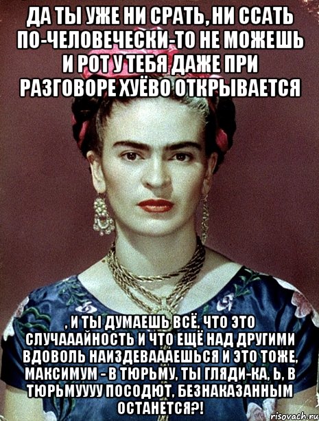 Да ты уже ни срать, ни ссать по-человечески-то не можешь и рот у тебя даже при разговоре хуёво открывается , и ты думаешь всё, что это случааайность и что ещё над другими вдоволь наиздеваааешься и это тоже, максимум - в тюрьму, ты гляди-ка, Ь, в тюрьмуууу посодют, безнаказанным останется?!