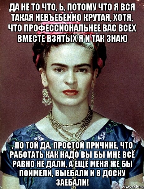 Да не то что, Ь, потому что я вся такая невъебенно крутая, хотя, что профессиональнее вас всех вместе взятых я и так знаю , по той да, простой причине, что работать как надо вы бы мне всё равно не дали, а ещё меня же бы поимели, выебали и в доску заебали!