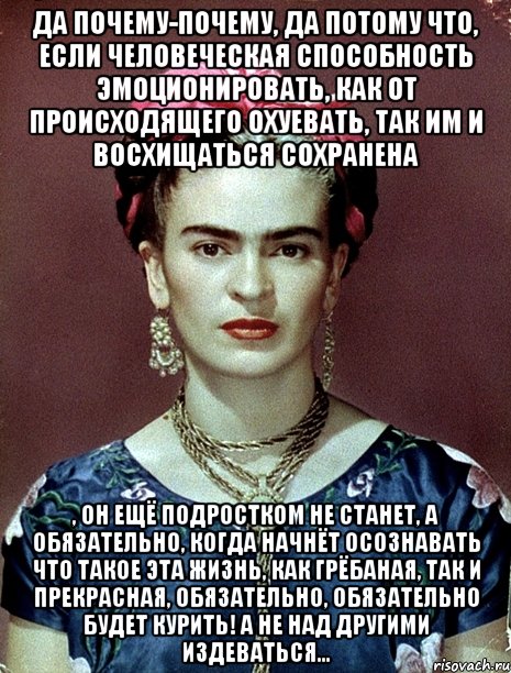 Да почему-почему, да потому что, если человеческая способность эмоционировать, как от происходящего охуевать, так им и восхищаться сохранена , он ещё подростком не станет, а обязательно, когда начнёт осознавать что такое эта жизнь, как грёбаная, так и прекрасная, обязательно, обязательно будет курить! А не над другими издеваться...