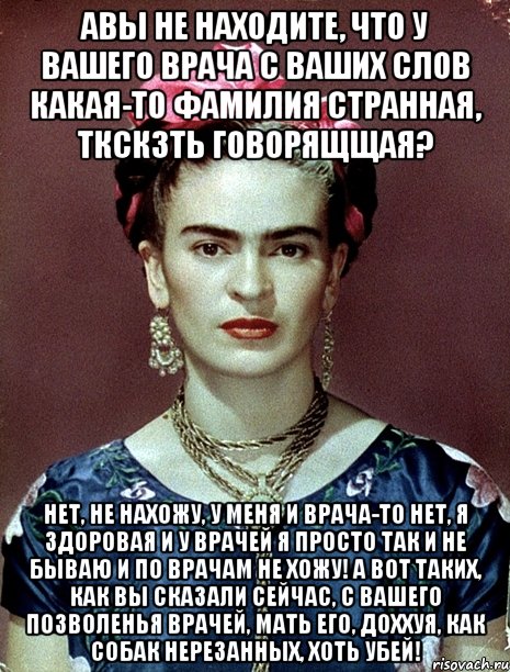 Авы не находите, что у вашего врача с ваших слов какая-то фамилия странная, ткскзть говорящщая? Нет, не нахожу, у меня и врача-то нет, я здоровая и у врачей я просто так и не бываю и по врачам не хожу! А вот таких, как вы сказали сейчас, с вашего позволенья врачей, мать его, доххуя, как собак нерезанных, хоть убей!, Мем Magdalena Carmen Frieda Kahlo Ca