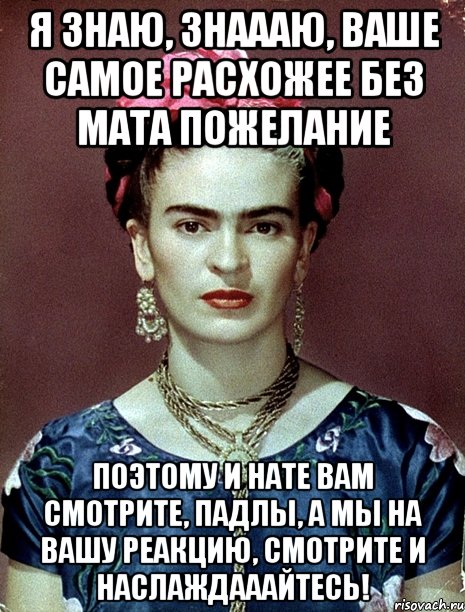 Я знаю, знаааю, ваше самое расхожее без мата пожелание Поэтому и нате вам смотрите, падлы, а мы на вашу реакцию, смотрите и наслаждааайтесь!, Мем Magdalena Carmen Frieda Kahlo Ca