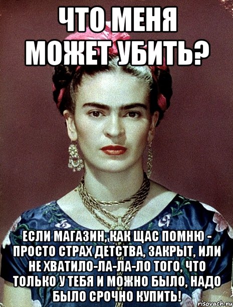 Что меня может убить? Если магазин, как щас помню - просто страх детства, закрыт, или не хватило-ла-ла-ло того, что только у тебя и можно было, надо было срочно купить!, Мем Magdalena Carmen Frieda Kahlo Ca