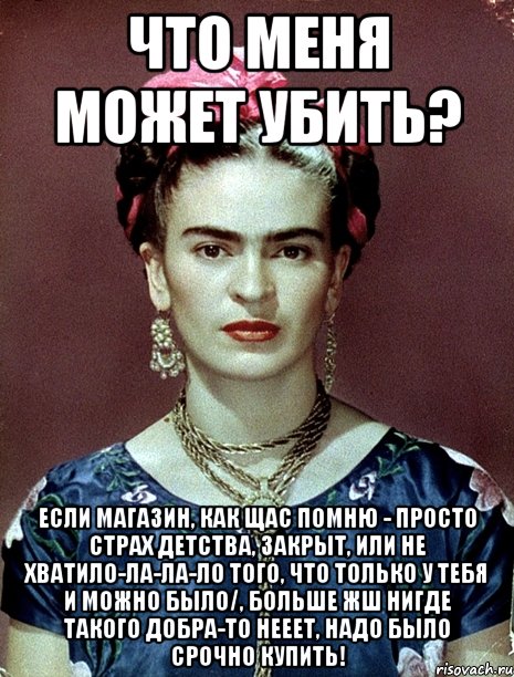 Что меня может убить? Если магазин, как щас помню - просто страх детства, закрыт, или не хватило-ла-ла-ло того, что только у тебя и можно было/, больше жш нигде такого добра-то нееет, надо было срочно купить!