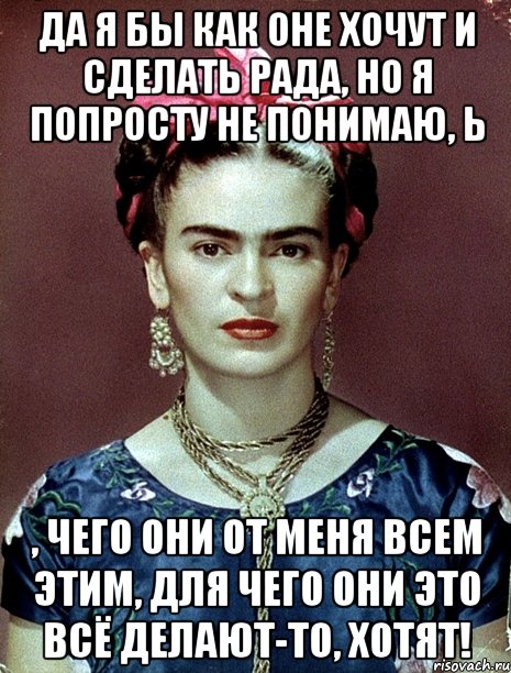 Да я бы как оне хочут и сделать рада, но я попросту не понимаю, Ь , чего они от меня всем этим, для чего они это всё делают-то, хотят!