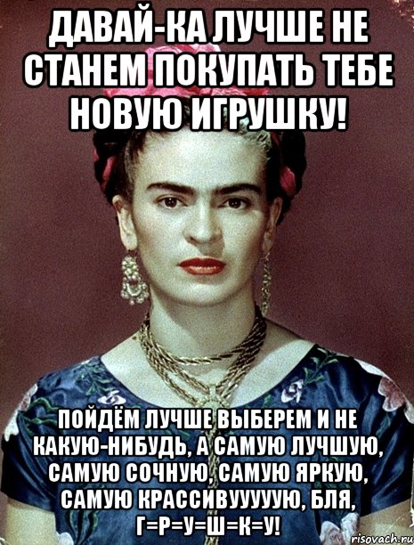 Давай-ка лучше не станем покупать тебе новую игрушку! Пойдём лучше выберем и не какую-нибудь, а самую лучшую, самую сочную, самую яркую, самую крассивууууую, бля, г=р=у=ш=к=у!, Мем Magdalena Carmen Frieda Kahlo Ca