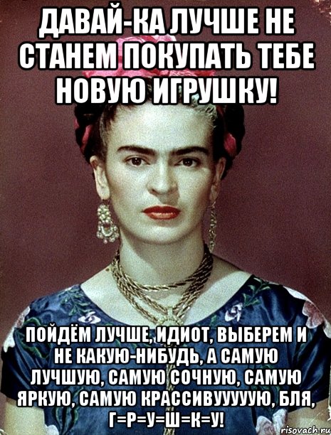 Давай-ка лучше не станем покупать тебе новую игрушку! Пойдём лучше, идиот, выберем и не какую-нибудь, а самую лучшую, самую сочную, самую яркую, самую крассивууууую, бля, г=р=у=ш=к=у!