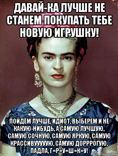 Давай-ка лучше не станем покупать тебе новую игрушку! Пойдём лучше, идиот, выберем и не какую-нибудь, а самую лучшую, самую сочную, самую яркую, самую крассивууууую, самую дорррогую, падла, г=р=у=ш=к=у!