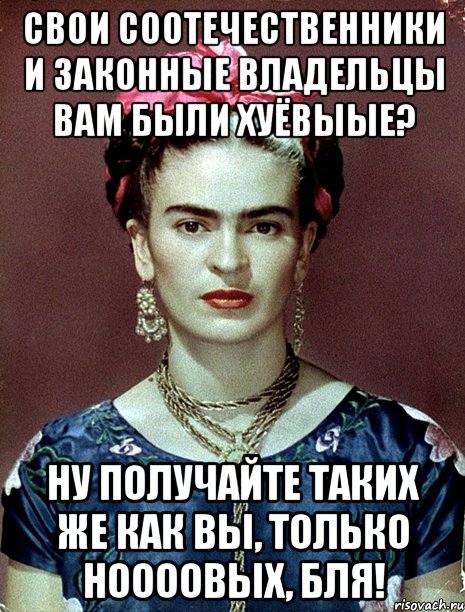 Свои соотечественники и законные владельцы вам были хуёвыые? Ну получайте таких же как вы, только ноооовых, бля!