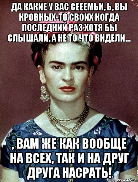 Да какие у вас сееемьи, Ь, вы кровных-то своих когда последний раз хотя бы слышали, а не то что видели... , вам же как вообще на всех, так и на друг друга насрать!