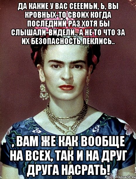 Да какие у вас сееемьи, Ь, вы кровных-то своих когда последний раз хотя бы слышали-видели., а не то что за их безопасность пеклись.. , вам же как вообще на всех, так и на друг друга насрать!