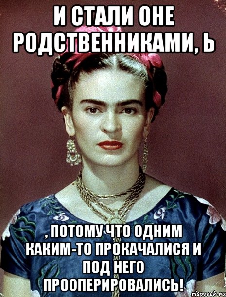 И стали оне родственниками, Ь , потому что одним каким-то прокачалися и под него прооперировались!, Мем Magdalena Carmen Frieda Kahlo Ca