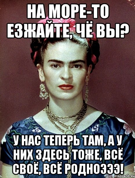 На море-то езжайте, чё вы? У нас теперь там, а у них здесь тоже, всё своё, всё родноэээ!