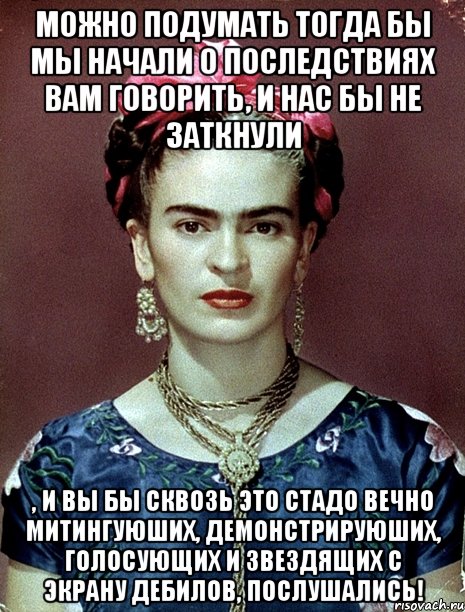 Можно подумать тогда бы мы начали о последствиях вам говорить, и нас бы не заткнули , и вы бы сквозь это стадо вечно митингуюших, демонстрируюших, голосующих и звездящих с экрану дебилов, послушались!, Мем Magdalena Carmen Frieda Kahlo Ca