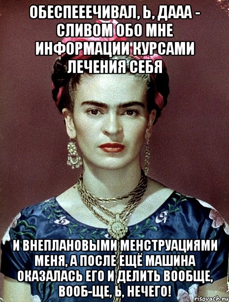 Обеспееечивал, Ь, ДААА - сливом обо мне информации курсами лечения себя и внеплановыми менструациями меня, а после ещё машина оказалась его и делить вообще, вооб-ще, Ь, нечего!, Мем Magdalena Carmen Frieda Kahlo Ca