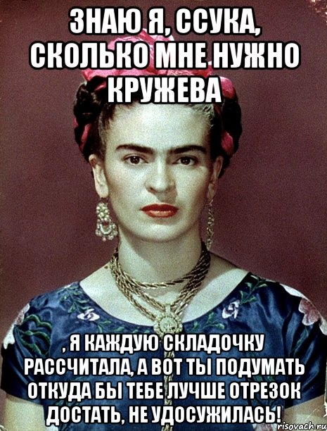 знаю я, ссука, сколько мне нужно кружева , я каждую складочку рассчитала, а вот ты подумать откуда бы тебе лучше отрезок достать, не удосужилась!, Мем Magdalena Carmen Frieda Kahlo Ca