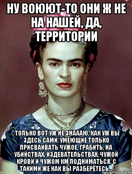 Ну воюют-то они ж не на нашей, да, территории , только вот уж не знаааю, как уж вы здесь сами, умеющие только присваивать чужое, грабить, на убийствах, издевательствах, чужой крови и чужом КМ подниматься, с такими же как вы разберётесь...