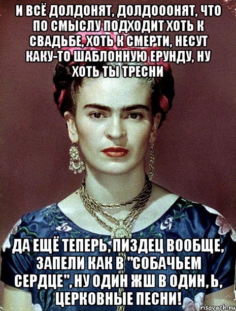 И всё долдонят, долдооонят, что по смыслу подходит хоть к свадьбе, хоть к смерти, несут каку-то шаблонную ерунду, ну хоть ты тресни да ещё теперь, пиздец вообще, запели как в "Собачьем сердце", ну один жш в один, Ь, церковные песни!