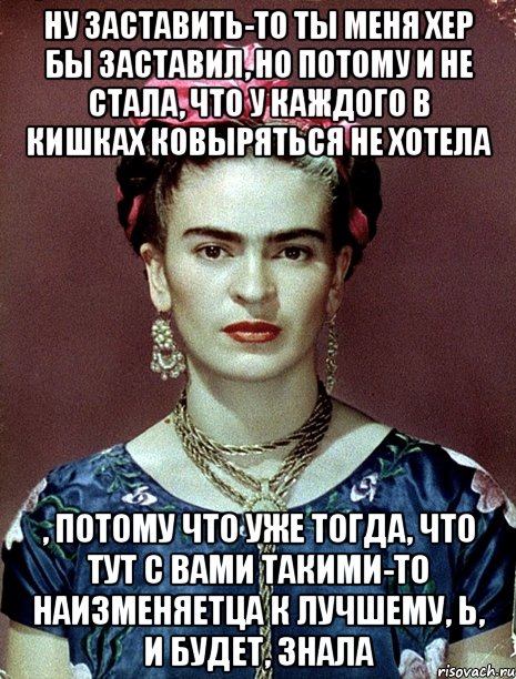 Ну заставить-то ты меня хер бы заставил, но потому и не стала, что у каждого в кишках ковыряться не хотела , потому что уже тогда, что тут с вами такими-то наизменяетца к лучшему, Ь, и будет, знала, Мем Magdalena Carmen Frieda Kahlo Ca
