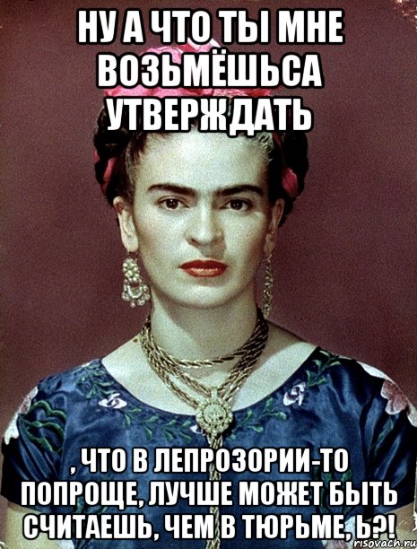 Ну а что ты мне возьмёшьса утверждать , что в лепрозории-то попроще, лучше может быть считаешь, чем в тюрьме, Ь?!, Мем Magdalena Carmen Frieda Kahlo Ca