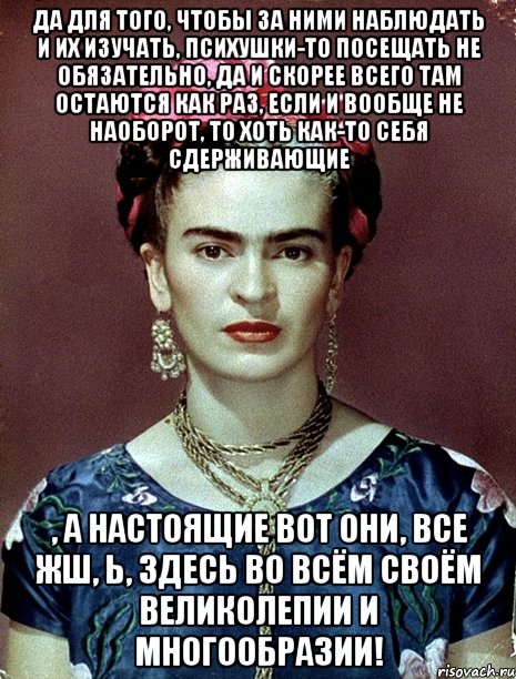 Да для того, чтобы за ними наблюдать и их изучать, психушки-то посещать не обязательно, да и скорее всего там остаются как раз, если и вообще не наоборот, то хоть как-то себя сдерживающие , а настоящие вот они, все жш, Ь, здесь во всём своём великолепии и многообразии!