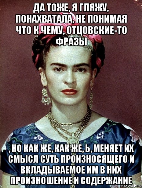 Да тоже, я гляжу, понахватала, не понимая что к чему, отцовские-то фразы , но как же, как же, Ь, меняет их смысл суть произносящего и вкладываемое им в них произношение и содержание, Мем Magdalena Carmen Frieda Kahlo Ca