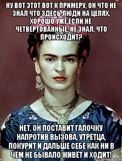 Ну вот этот вот к примеру, он что не знал что здесь люди на цепях, хорошо уже если не четвертованные, не знал, что происходит? Нет, он поставит галочку напротив вызова, утрётца, покурит и дальше себе как ни в чём не бывало живёт и ходит!, Мем Magdalena Carmen Frieda Kahlo Ca