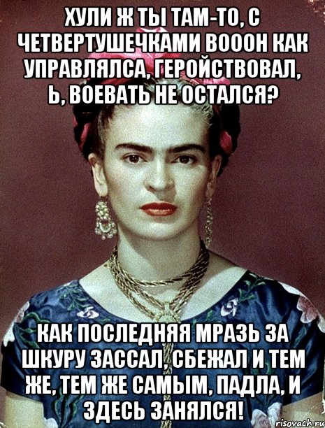 Хули ж ты там-то, с четвертушечками вооон как управлялса, геройствовал, Ь, воевать не остался? Как последняя мразь за шкуру зассал, сбежал и тем же, тем же самым, падла, и здесь занялся!, Мем Magdalena Carmen Frieda Kahlo Ca