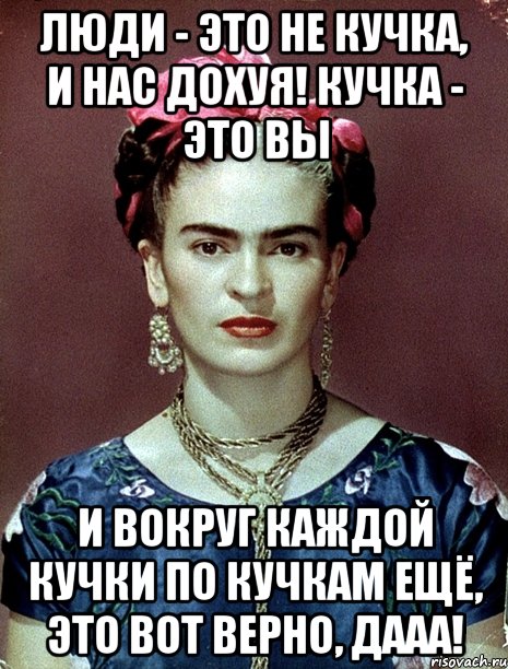 Люди - это не кучка, и нас дохуя! Кучка - это вы и вокруг каждой кучки по кучкам ещё, это вот верно, дааа!, Мем Magdalena Carmen Frieda Kahlo Ca