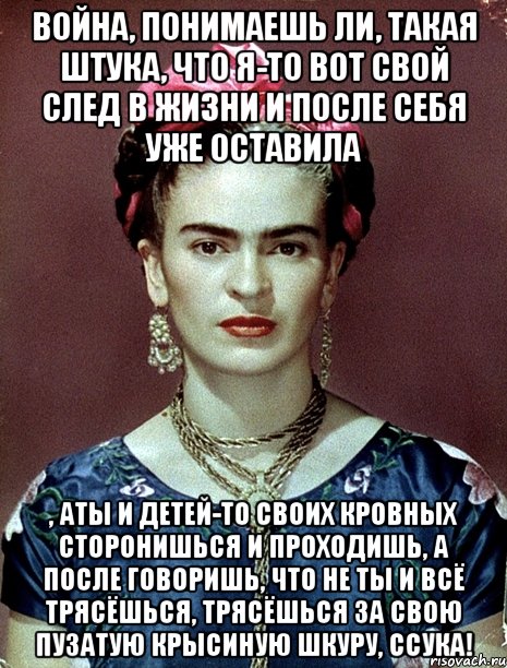 Война, понимаешь ли, такая штука, что я-то вот свой след в жизни и после себя уже оставила , аты и детей-то своих кровных сторонишься и проходишь, а после говоришь, что не ты и всё трясёшься, трясёшься за свою пузатую крысиную шкуру, ссука!, Мем Magdalena Carmen Frieda Kahlo Ca