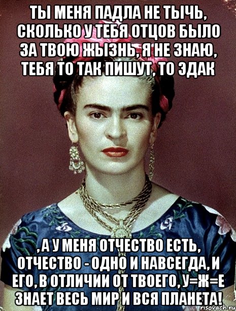 Ты меня падла не тычь, сколько у тебя отцов было за твою жызнь, я не знаю, тебя то так пишут, то эдак , а у меня отчество есть, отчество - одно и навсегда, и его, в отличии от твоего, у=ж=е знает весь мир и вся планета!, Мем Magdalena Carmen Frieda Kahlo Ca
