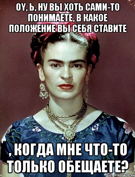 Oy, Ь, ну вы хоть сами-то понимаете, в какое положение вы себя ставите , когда мне что-то только обещаете?