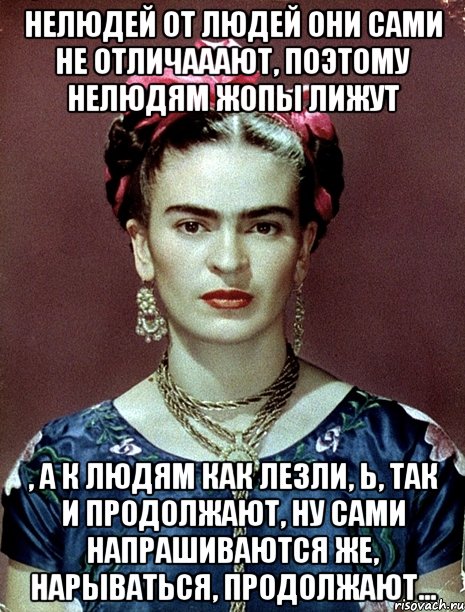 Нелюдей от людей они сами не отличааают, поэтому нелюдям жопы лижут , а к людям как лезли, Ь, так и продолжают, ну сами напрашиваются же, нарываться, продолжают..., Мем Magdalena Carmen Frieda Kahlo Ca
