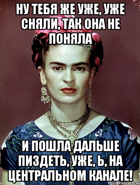Ну тебя же уже, уже сняли, так она не поняла и пошла дальше пиздеть, уже, Ь, на центральном канале!, Мем Magdalena Carmen Frieda Kahlo Ca