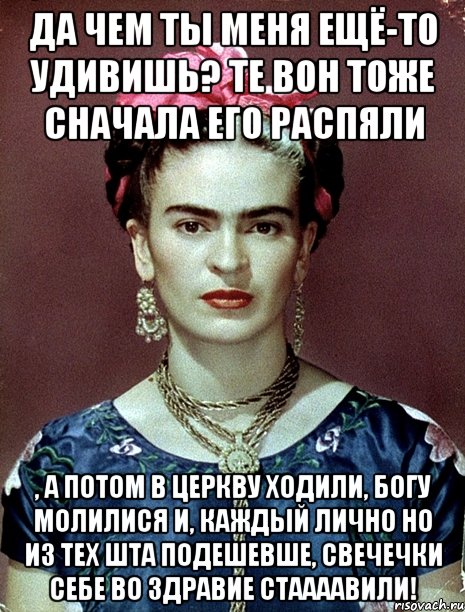 Да чем ты меня ещё-то удивишь? Те вон тоже сначала его распяли , а потом в церкву ходили, Богу молилися и, каждый лично но из тех шта подешевше, свечечки себе во здравие стаааавили!, Мем Magdalena Carmen Frieda Kahlo Ca