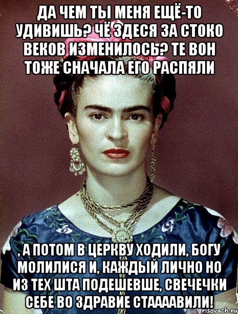 Да чем ты меня ещё-то удивишь? Чё здеся за стоко веков изменилось? Те вон тоже сначала его распяли , а потом в церкву ходили, Богу молилися и, каждый лично но из тех шта подешевше, свечечки себе во здравие стаааавили!, Мем Magdalena Carmen Frieda Kahlo Ca