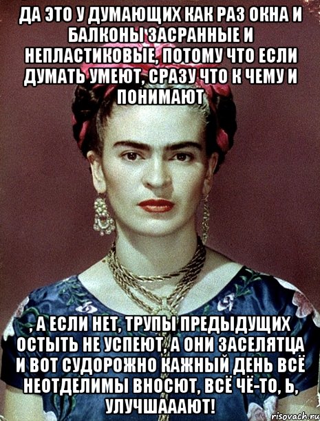Да это у думающих как раз окна и балконы засранные и непластиковые, потому что если думать умеют, сразу что к чему и понимают , а если нет, трупы предыдущих остыть не успеют, а они заселятца и вот судорожно кажный день всё неотделимы вносют, всё чё-то, Ь, улучшааают!