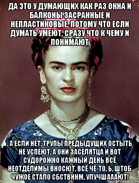 Да это у думающих как раз окна и балконы засранные и непластиковые, потому что если думать умеют, сразу что к чему и понимают , а если нет, трупы предыдущих остыть не успеют, а они заселятца и вот судорожно кажный день всё неотделимы вносют, всё чё-то, Ь, штоб чужое стало сбствннм, улучшааают!