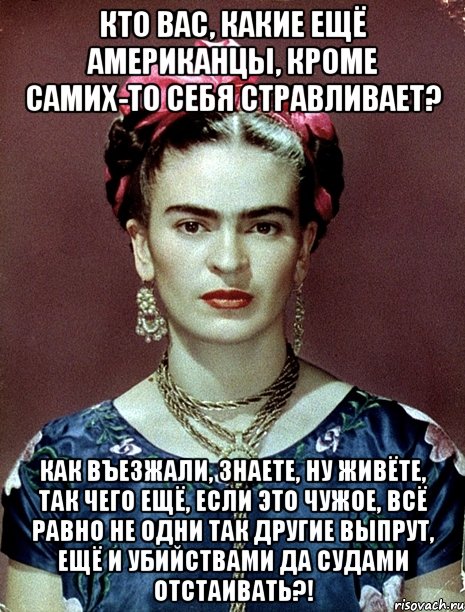 Кто вас, какие ещё американцы, кроме самих-то себя стравливает? Как въезжали, знаете, ну живёте, так чего ещё, если это чужое, всё равно не одни так другие выпрут, ещё и убийствами да судами отстаивать?!, Мем Magdalena Carmen Frieda Kahlo Ca
