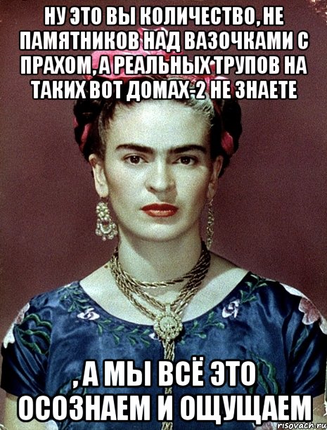 Ну это вы количество, не памятников над вазочками с прахом, а реальных трупов на таких вот домах-2 не знаете , а мы всё это осознаем и ощущаем, Мем Magdalena Carmen Frieda Kahlo Ca