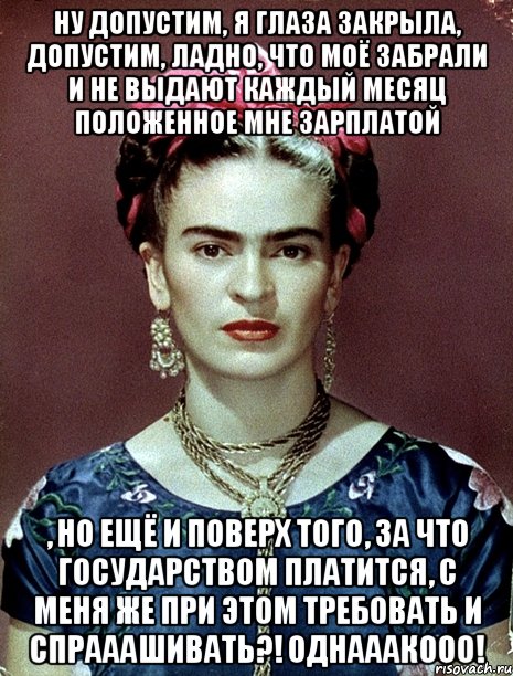 Ну допустим, я глаза закрыла, допустим, ладно, что моё забрали и не выдают каждый месяц положенное мне зарплатой , но ещё и поверх того, за что государством платится, с меня же при этом требовать и спрааашивать?! Однааакооо!, Мем Magdalena Carmen Frieda Kahlo Ca