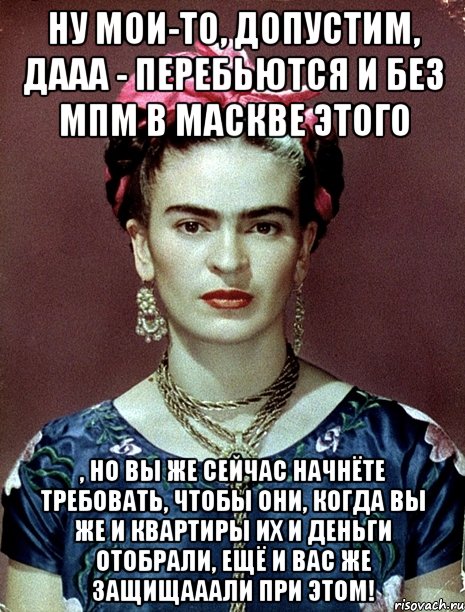 Ну мои-то, допустим, дааа - перебьются и без МПМ в Маскве этого , но вы же сейчас начнёте требовать, чтобы они, когда вы же и квартиры их и деньги отобрали, ещё и вас же защищааали при этом!, Мем Magdalena Carmen Frieda Kahlo Ca