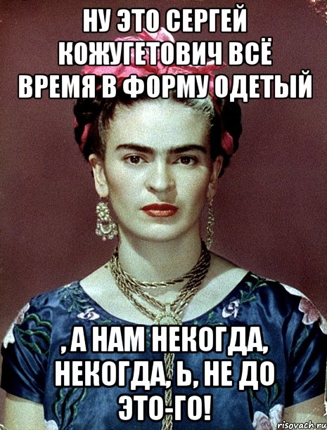 Ну это Сергей Кожугетович всё время в форму одетый , а нам некогда, некогда, Ь, не до это-го!, Мем Magdalena Carmen Frieda Kahlo Ca