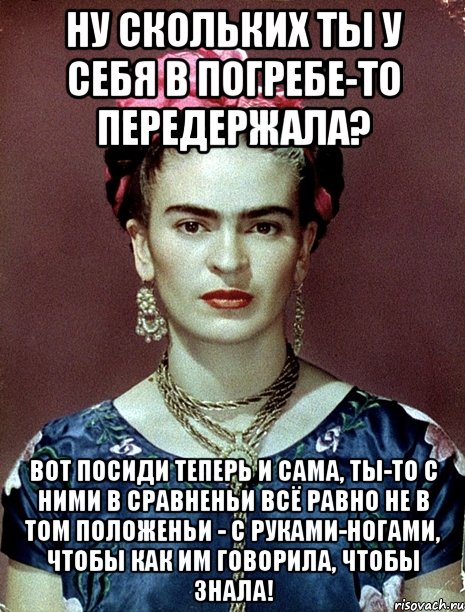 Ну скольких ты у себя в погребе-то передержала? Вот посиди теперь и сама, ты-то с ними в сравненьи всё равно не в том положеньи - с руками-ногами, чтобы как им говорила, чтобы знала!, Мем Magdalena Carmen Frieda Kahlo Ca
