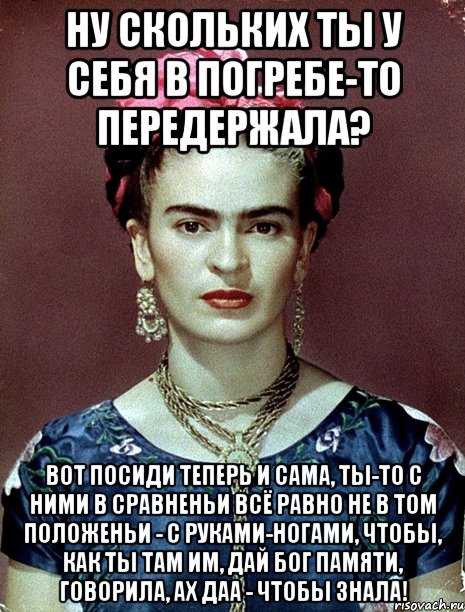 Ну скольких ты у себя в погребе-то передержала? Вот посиди теперь и сама, ты-то с ними в сравненьи всё равно не в том положеньи - с руками-ногами, чтобы, как ты там им, дай Бог памяти, говорила, ах даа - чтобы знала!